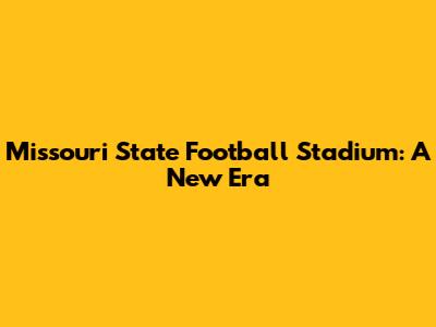Missouri State Football Stadium: A New Era