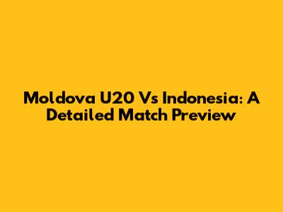 Moldova U20 Vs Indonesia: A Detailed Match Preview