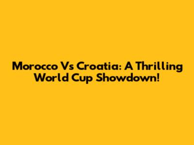 Morocco Vs Croatia: A Thrilling World Cup Showdown!