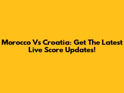 Morocco Vs Croatia: Get The Latest Live Score Updates!