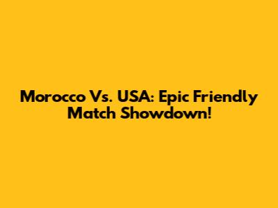 Morocco Vs. USA: Epic Friendly Match Showdown!