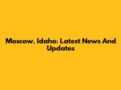 Moscow, Idaho: Latest News And Updates