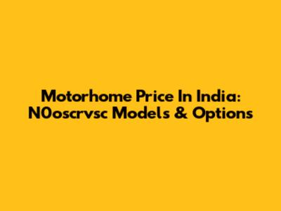 Motorhome Price In India: N0oscrvsc Models & Options