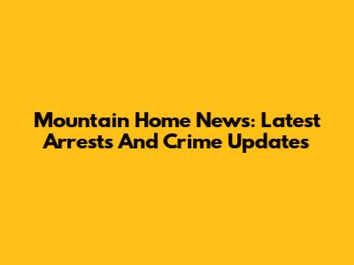 Mountain Home News: Latest Arrests And Crime Updates