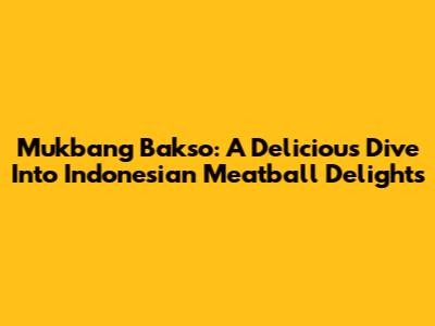 Mukbang Bakso: A Delicious Dive Into Indonesian Meatball Delights