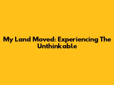 My Land Moved: Experiencing The Unthinkable