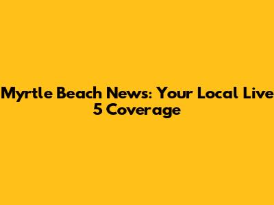 Myrtle Beach News: Your Local Live 5 Coverage