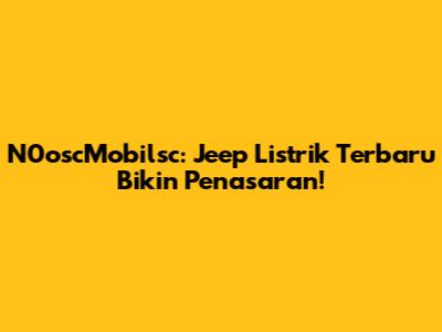N0oscMobilsc: Jeep Listrik Terbaru Bikin Penasaran!