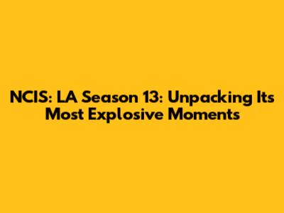 NCIS: LA Season 13: Unpacking Its Most Explosive Moments