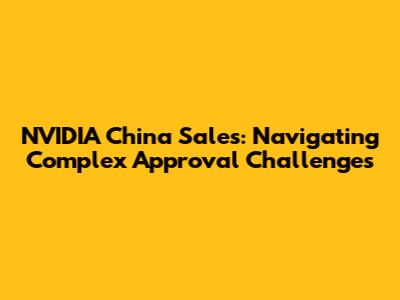 NVIDIA China Sales: Navigating Complex Approval Challenges