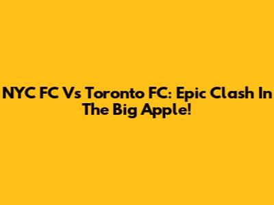 NYC FC Vs Toronto FC: Epic Clash In The Big Apple!
