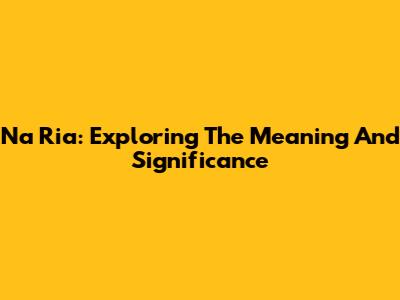 Na Ria: Exploring The Meaning And Significance