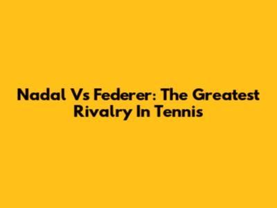 Nadal Vs Federer: The Greatest Rivalry In Tennis