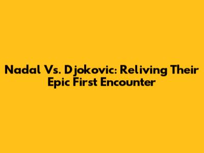Nadal Vs. Djokovic: Reliving Their Epic First Encounter