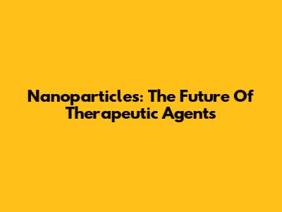Nanoparticles: The Future Of Therapeutic Agents
