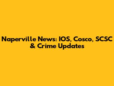 Naperville News: IOS, Cosco, SCSC & Crime Updates