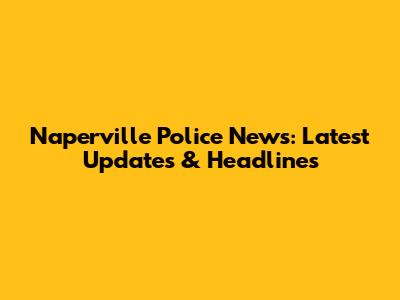 Naperville Police News: Latest Updates & Headlines