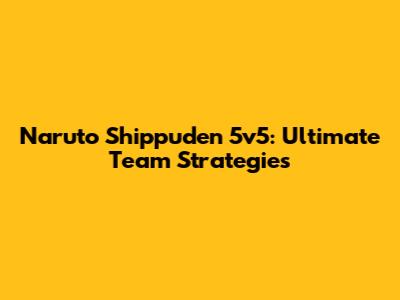 Naruto Shippuden 5v5: Ultimate Team Strategies