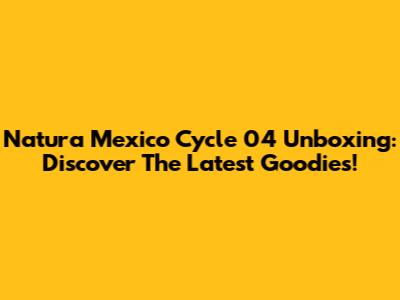 Natura Mexico Cycle 04 Unboxing: Discover The Latest Goodies!