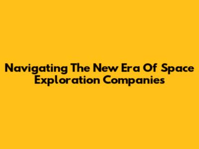 Navigating The New Era Of Space Exploration Companies