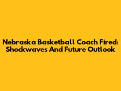 Nebraska Basketball Coach Fired: Shockwaves And Future Outlook