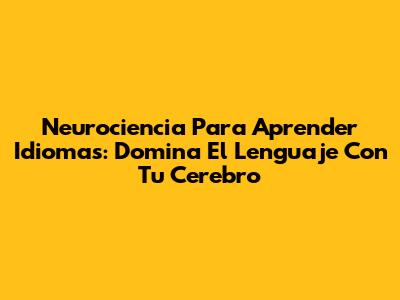 Neurociencia Para Aprender Idiomas: Domina El Lenguaje Con Tu Cerebro