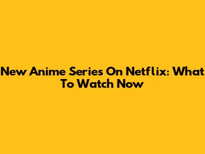 New Anime Series On Netflix: What To Watch Now