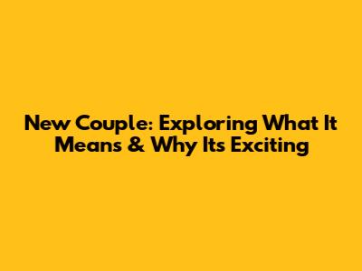 New Couple: Exploring What It Means & Why It's Exciting