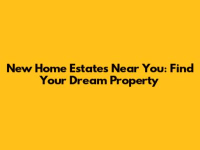 New Home Estates Near You: Find Your Dream Property