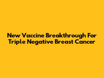New Vaccine Breakthrough For Triple Negative Breast Cancer