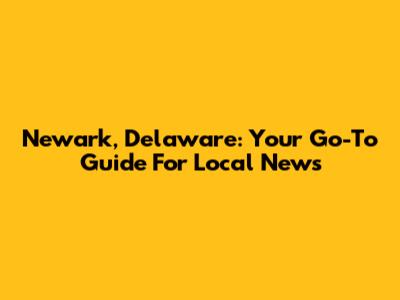 Newark, Delaware: Your Go-To Guide For Local News