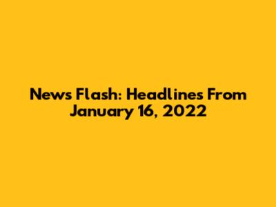 News Flash: Headlines From January 16, 2022
