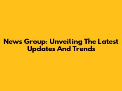 News Group: Unveiling The Latest Updates And Trends