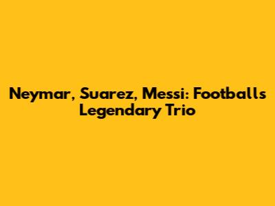 Neymar, Suarez, Messi: Football's Legendary Trio