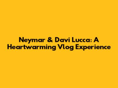 Neymar & Davi Lucca: A Heartwarming Vlog Experience