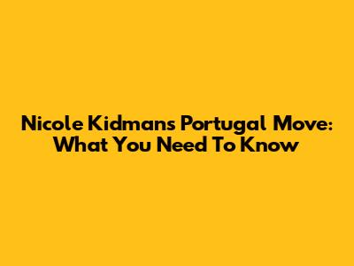 Nicole Kidman's Portugal Move: What You Need To Know