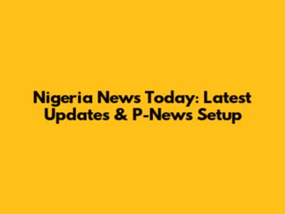 Nigeria News Today: Latest Updates & P-News Setup