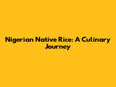 Nigerian Native Rice: A Culinary Journey