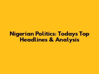 Nigerian Politics: Today's Top Headlines & Analysis