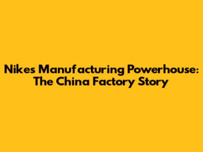 Nike's Manufacturing Powerhouse: The China Factory Story