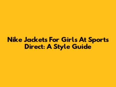 Nike Jackets For Girls At Sports Direct: A Style Guide