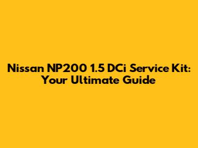Nissan NP200 1.5 DCi Service Kit: Your Ultimate Guide