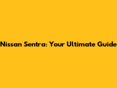 Nissan Sentra: Your Ultimate Guide