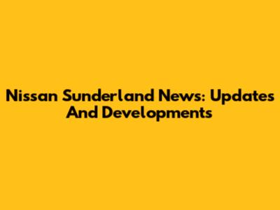 Nissan Sunderland News: Updates And Developments