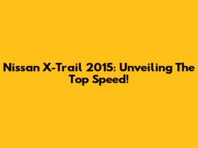 Nissan X-Trail 2015: Unveiling The Top Speed!