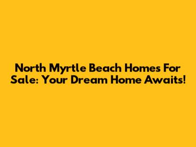 North Myrtle Beach Homes For Sale: Your Dream Home Awaits!