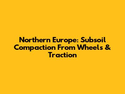 Northern Europe: Subsoil Compaction From Wheels & Traction