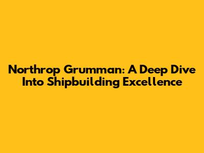 Northrop Grumman: A Deep Dive Into Shipbuilding Excellence
