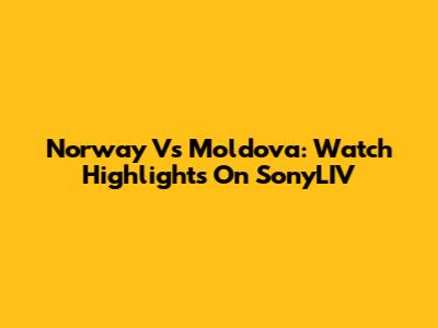 Norway Vs Moldova: Watch Highlights On SonyLIV