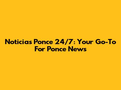 Noticias Ponce 24/7: Your Go-To For Ponce News